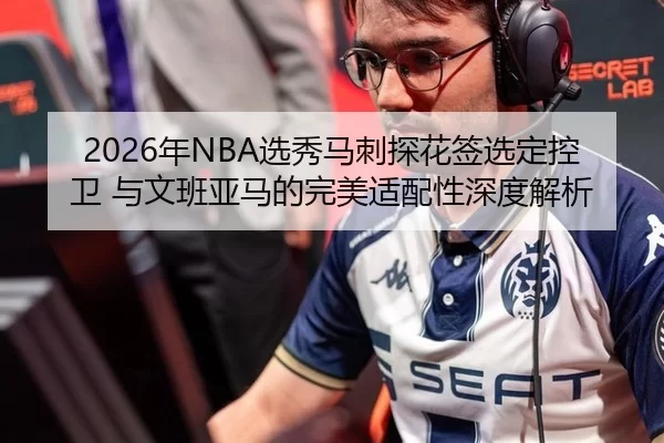 2026年NBA选秀马刺探花签选定控卫 与文班亚马的完美适配性深度解析